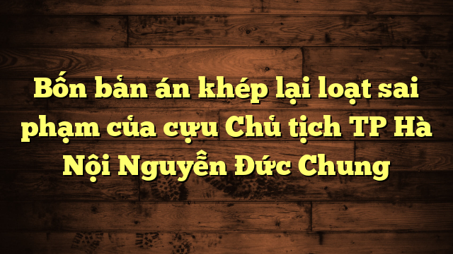 Bốn bản án khép lại loạt sai phạm của cựu Chủ tịch TP Hà Nội Nguyễn Đức Chung