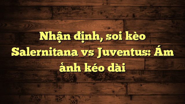 Nhận định, soi kèo Salernitana vs Juventus: Ám ảnh kéo dài